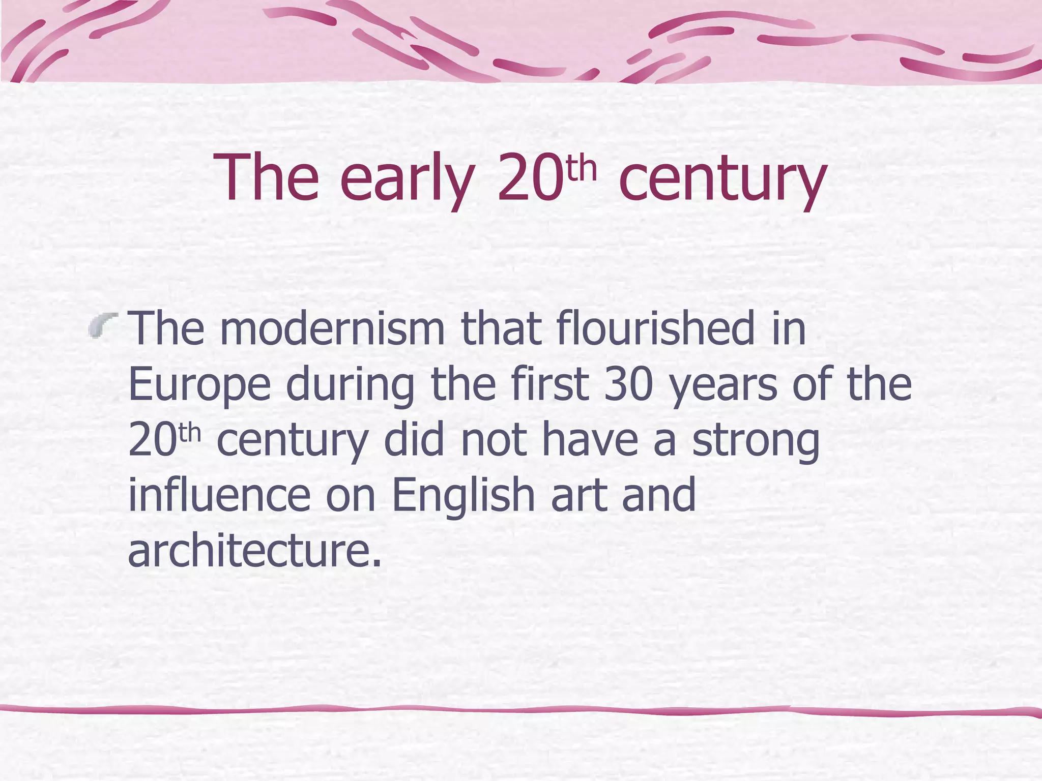 The early 20 th  century The modernism that flourished in Europe during the first 30 years of the 20 th  century did not have a strong influence on English art and architecture. 