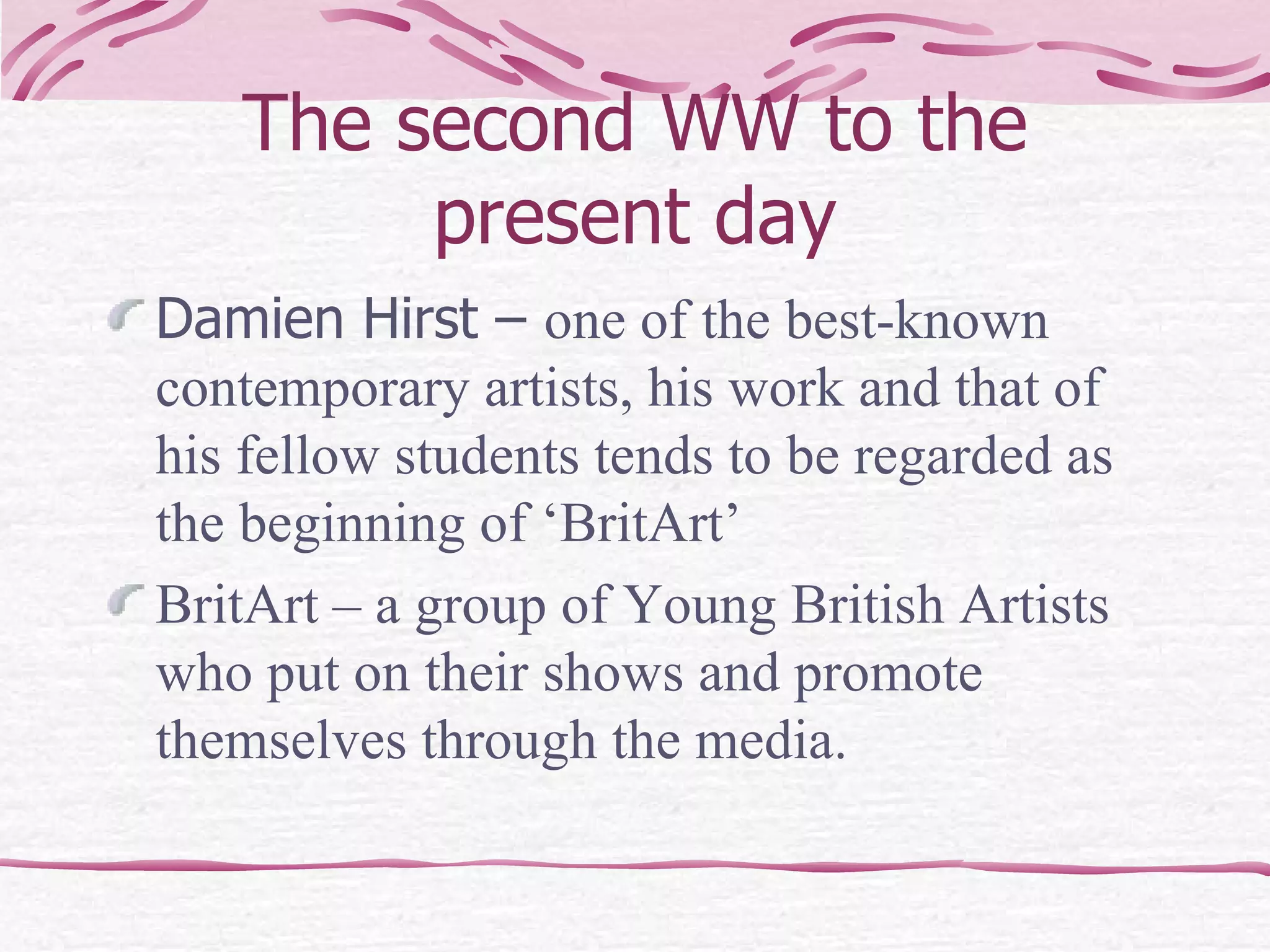 The second WW to the present day Damien Hirst –  one of the best-known contemporary artists, his work and that of his fellow students tends to be regarded as the beginning of ‘BritArt’  BritArt – a group of Young British Artists who put on their shows and promote themselves through the media. 