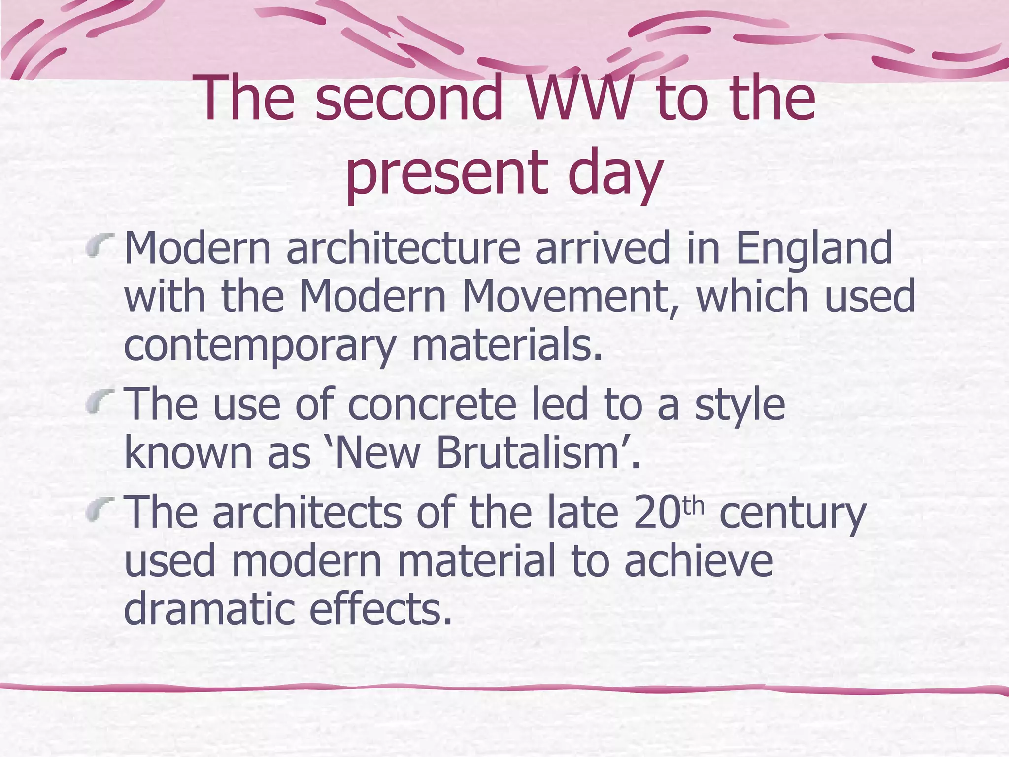 The second WW to the present day Modern architecture arrived in England with the Modern Movement, which used contemporary materials.  The use of concrete led to a style known as ‘New Brutalism’. The architects of the late 20 th  century used modern material to achieve dramatic effects.  