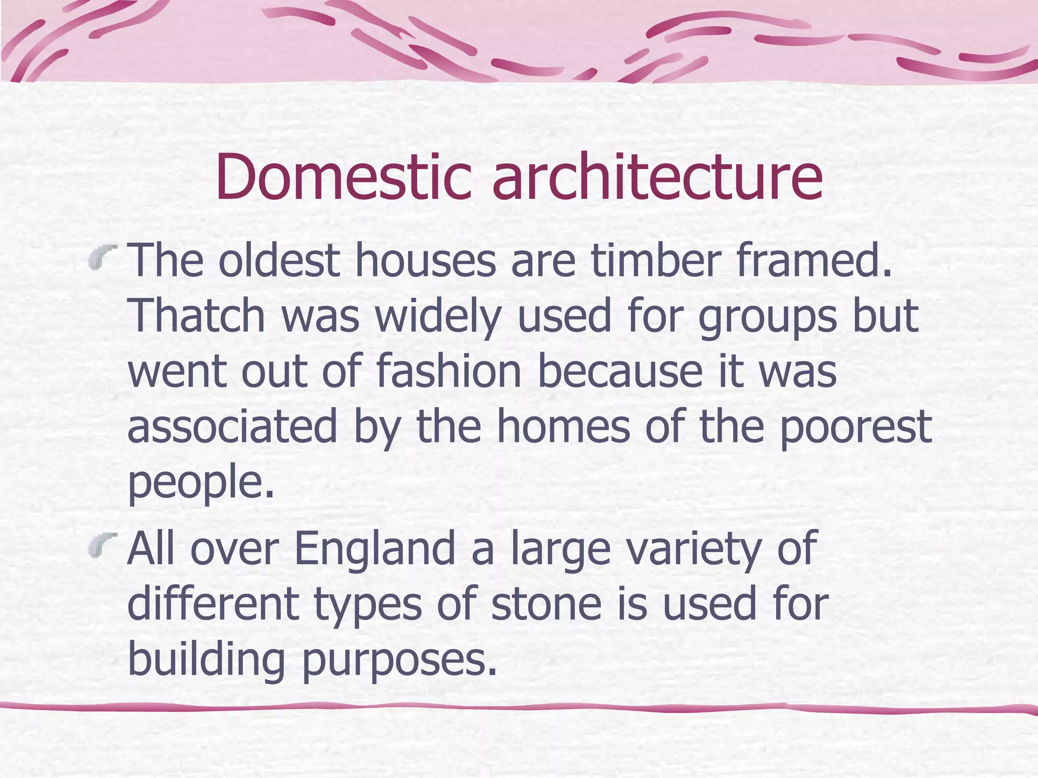 Domestic architecture The oldest houses are timber framed. Thatch was widely used for groups but went out of fashion because it was associated by the homes of the poorest people. All over England a large variety of different types of stone is used for building purposes.  