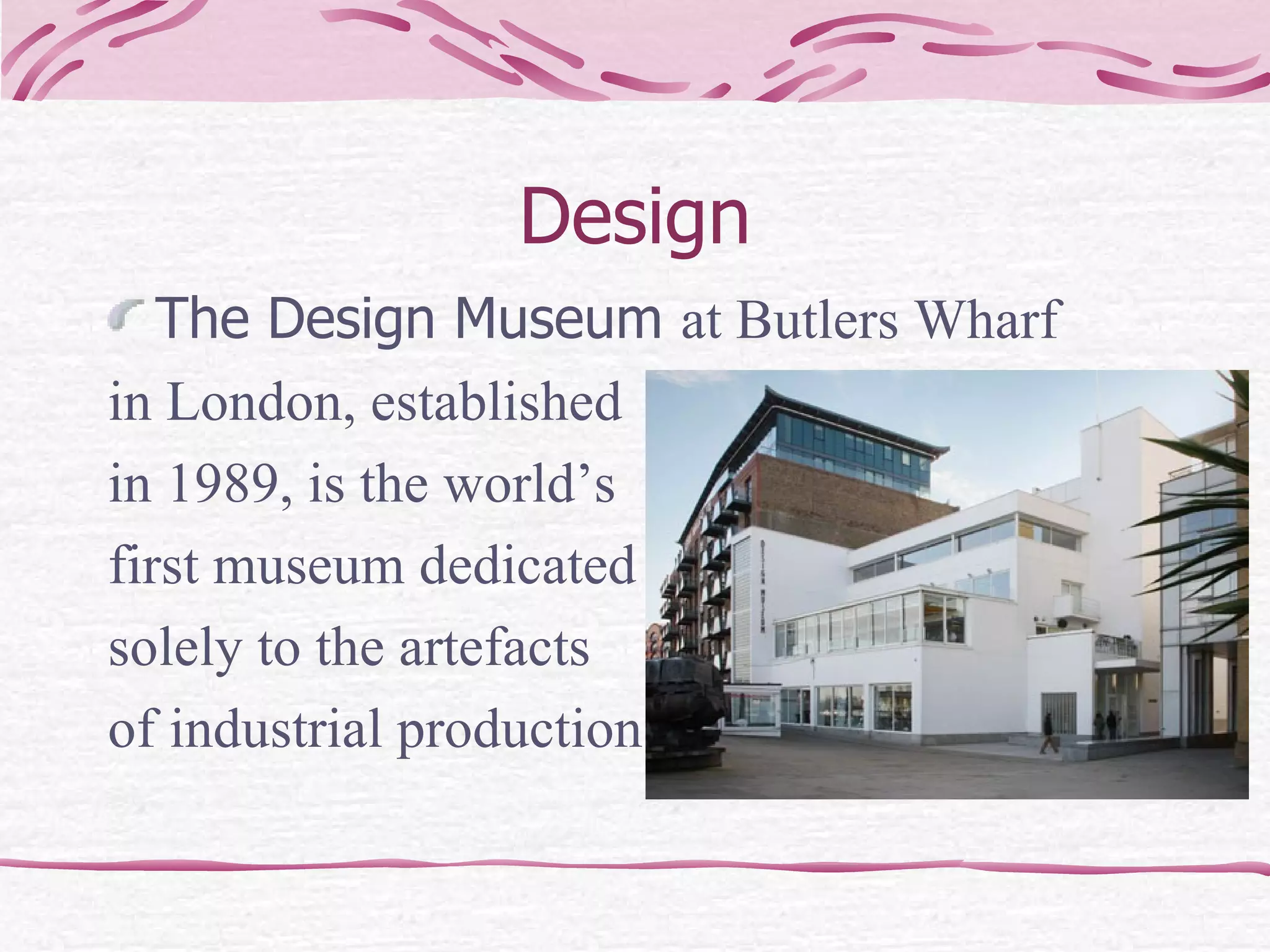 Design The Design Museum  at Butlers Wharf  in London, established in 1989, is the world’s first museum dedicated solely to the artefacts of industrial production. 