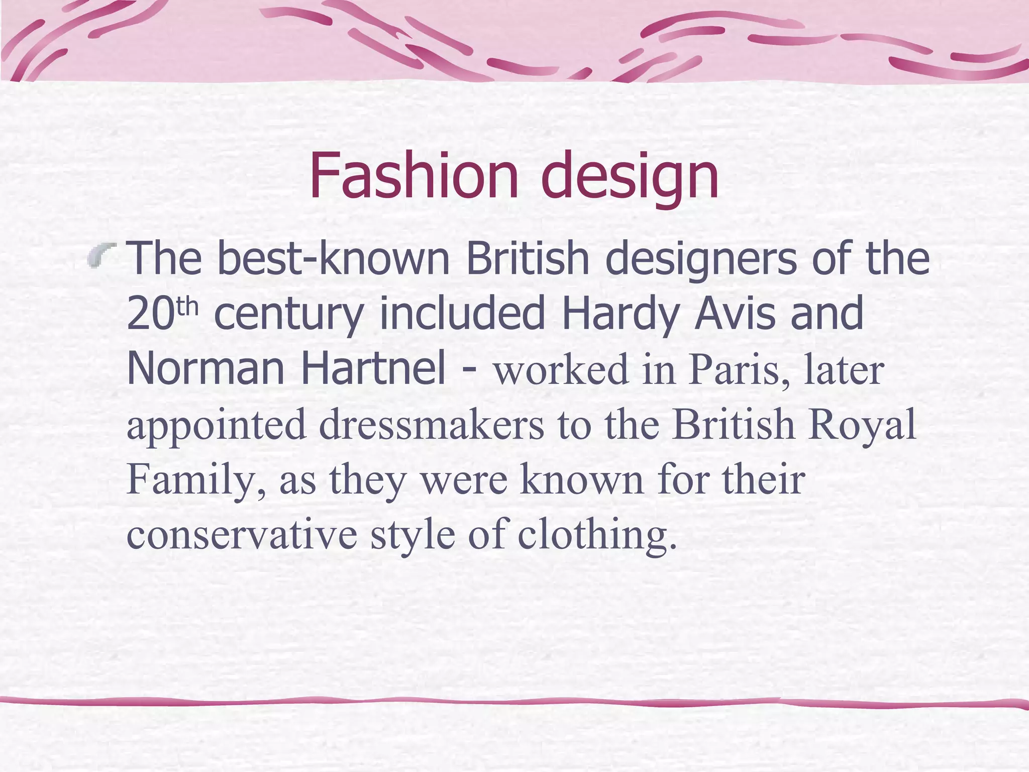 Fashion design The best-known British designers of the 20 th  century included Hardy Avis and Norman Hartnel -  worked in Paris, later appointed dressmakers to the British Royal Family, as they were known for their conservative style of clothing. 