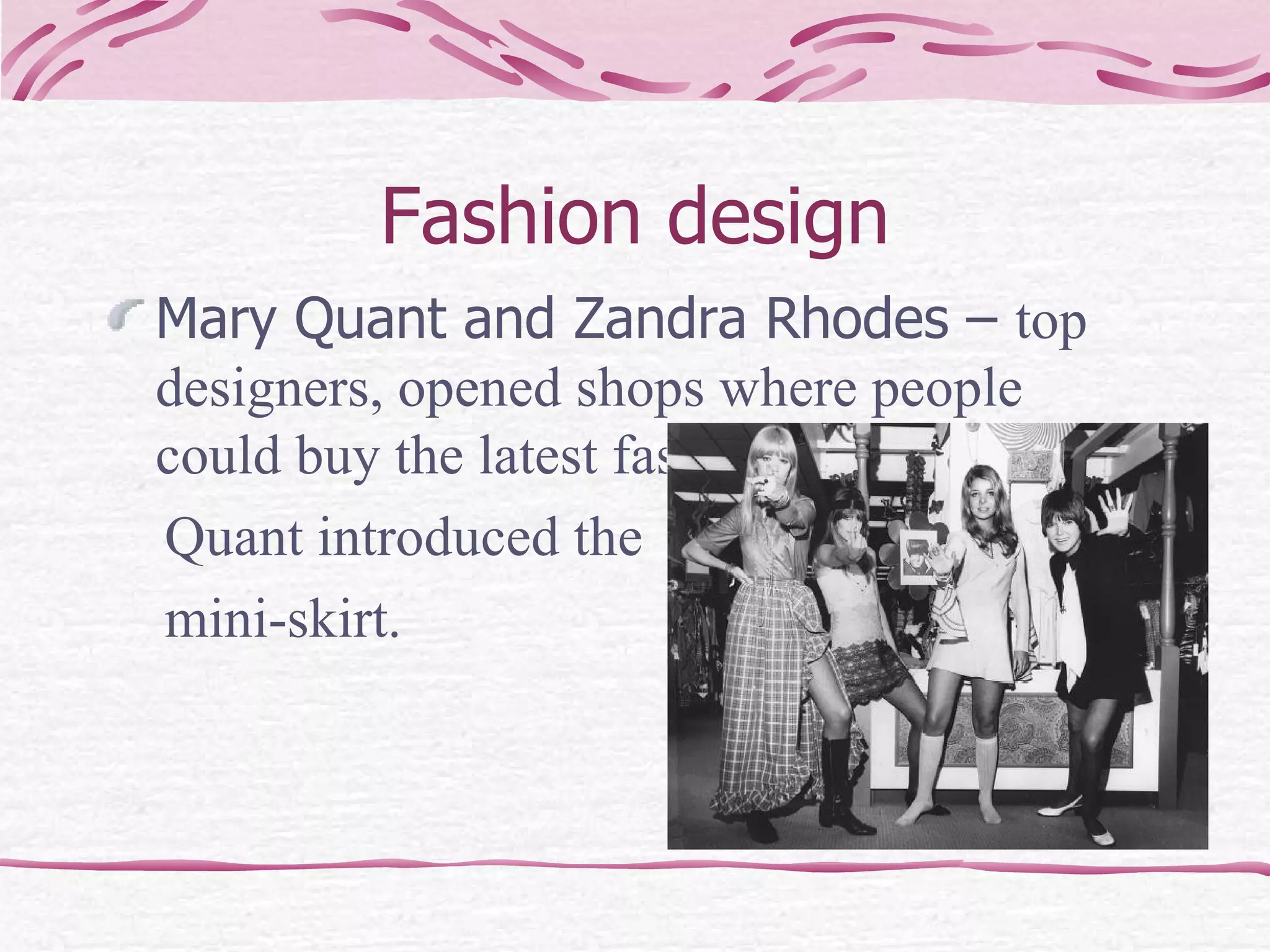 Fashion design Mary Quant and Zandra Rhodes –  top designers, opened shops where people could buy the latest fashion. Quant introduced the mini-skirt. 
