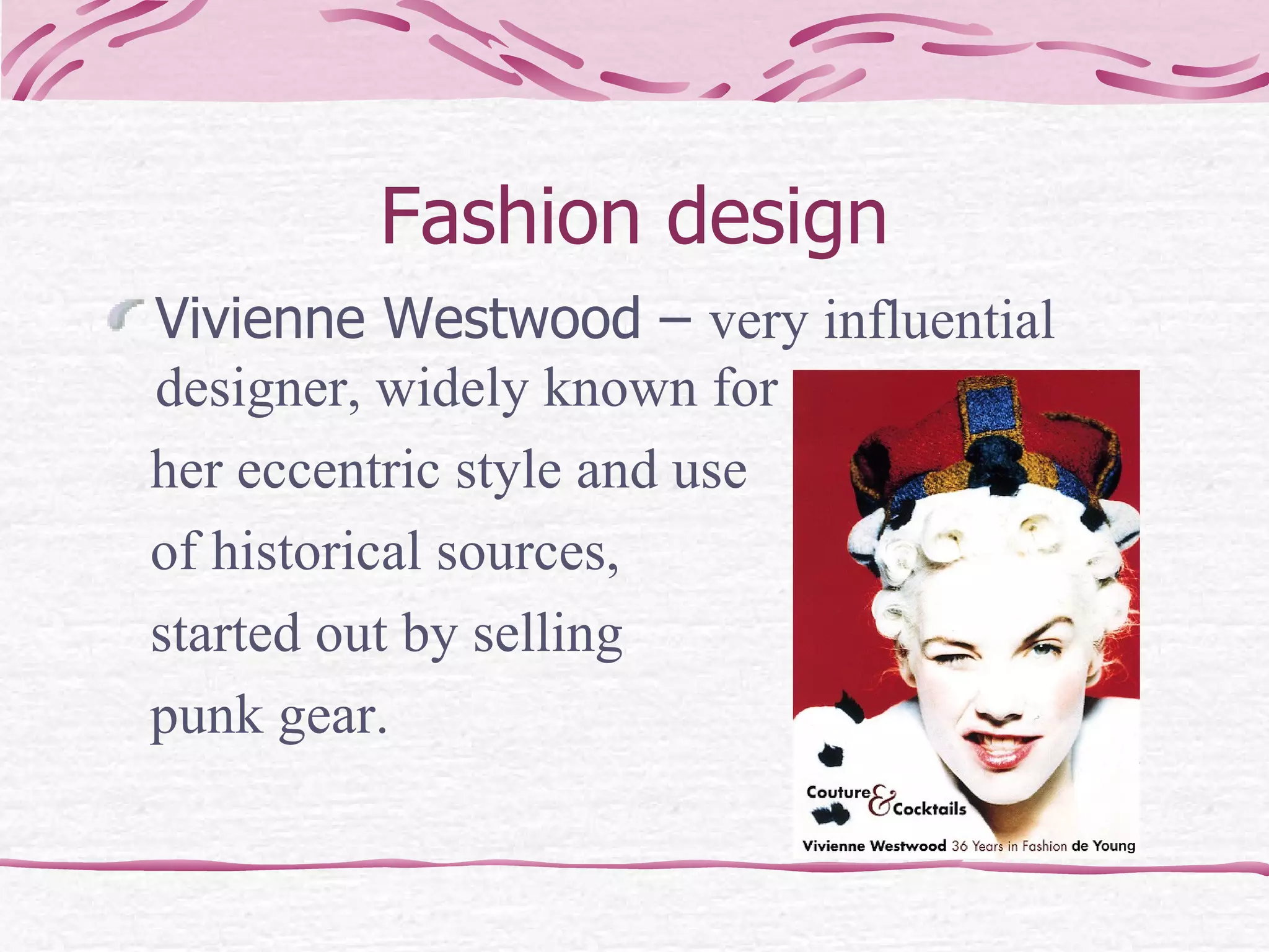 Fashion design Vivienne Westwood –  very influential designer, widely known for  her eccentric style and use of historical sources,  started out by selling  punk gear.  