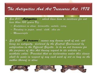 The Antiquities And Art Treasures Act, 1972Sec 2(1) ‘Antiquities’ - which have been in existence for not less than 100 years Viz.,Sculptures in stone, terracotta, metals, ivory.Painting in paper, wood, cloth, skin etcManuscripts Sec 2(2)“Art treasure” means any human work of art, not being an antiquity, declared by the Central Government by notification in the Official Gazette, to be an art treasure for the purposes of this Act having regard to its artistic or aesthetic value: Provided that no declaration under this clause shall be made in respect of any such work of art so long as the author thereof is alive