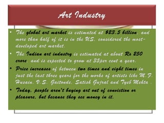 Art IndustryThe global art market is estimated at $23.5 billion, and more than half of it is in the US, considered the most-developed art market. The Indian art industry is estimated at about Rs 250 crore, and is expected to grow at 35per cent a year. Price increases of between two times and eight times in just the last three years for the works of artists like M.F. Husain, V.S. Gaitonde, SatishGujral and Tyeb Mehta .Today, people aren't buying art out of conviction or pleasure, but because they see money in it.