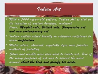Indian ArtWith a 5000-year-old culture, Indian Art is rich in its tapestry of ancient heritage, medieval times, Mughal rule, British rule, Progressive art and now contemporary artIndian artists relied heavily on religious scriptures to draw inspirationWater colors, charcoal, vegetable dyes were popular methods of paintingStone and marble were also used to create art. One of the many purposes of art was to spread the word around about the king and glorify his deeds