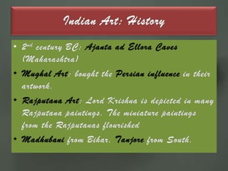 Indian Art: History2nd century BC: Ajanta ad Ellora Caves (Maharashtra) Mughal Art: bought the Persian influence in their artwork.Rajputana Art: Lord Krishna is depicted in many Rajputana paintings. The miniature paintings from the Rajputanas flourishedMadhubani from Bihar, Tanjore from South, 