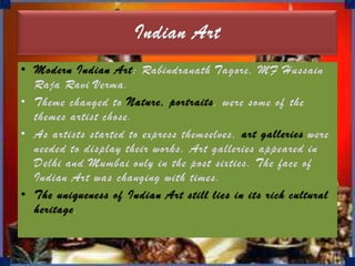 Indian ArtModern Indian Art: Rabindranath Tagore, MF Hussain Raja Ravi Verma.Theme changed to Nature, portraits, were some of the themes artist chose. As artists started to express themselves, art galleries were needed to display their works. Art galleries appeared in Delhi and Mumbai only in the post sixties. The face of Indian Art was changing with times. The uniqueness of Indian Art still lies in its rich cultural heritage.