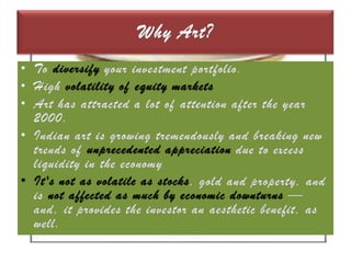 Why Art?To diversify your investment portfolio. High volatility of equity marketsArt has attracted a lot of attention after the year 2000.Indian art is growing tremendously and breaking new trends of unprecedented appreciation due to excess liquidity in the economyIt's not as volatile as stocks, gold and property, and is not affected as much by economic downturns — and, it provides the investor an aesthetic benefit, as well. 