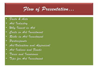 Flow of Presentation…Facts & ActsArt IndustryWhy Invest in ArtCosts in Art InvestmentRisks in Art InvestmentParticipantsArt Valuation and AppraisalArt Indices and FundsTaxes and InsuranceTips for Art Investment