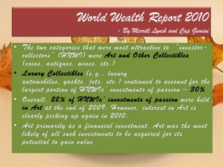 World Wealth Report 2010- By Merrill Lynch and Cap GeminiThe two categories that were most attractive to  “investor-collectors” (HNWI) were Art and Other Collectibles (coins, antiques, wines, etc.)Luxury Collectibles (e.g., luxury automobiles, yachts, jets, etc.) continued to account for the largest portion of HNWIs’ investments of passion – 30%Overall,22% of HNWIs’ investments of passion were held in Artat the end of 2009, However, interest in Art is clearly picking up again in 2010. Art primarily as a financial investment, Art was the most likely of all such investments to be acquired for its potential to gain value
