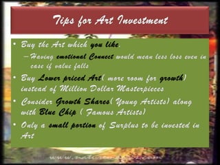 The following are some of the major art funds currently operating in India: Osian’s Art FundCrayon Capital Art FundYatra Art FundCopal Art FundThe latest entrant, the Indian Fine Art Fund which is a $25 million fund, has invited investments starting from $100,000.