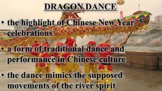 DRAGON DANCE
• the highlight of Chinese New Year
celebrations
• a form of traditional dance and
performance in Chinese culture
• the dance mimics the supposed
movements of the river spirit
 