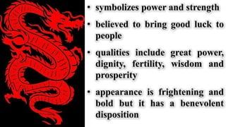 • symbolizes power and strength
• believed to bring good luck to
people
• qualities include great power,
dignity, fertility, wisdom and
prosperity
• appearance is frightening and
bold but it has a benevolent
disposition
 