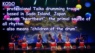 KODO
- professional Taiko drumming troupe
- based in Sado Island, Japan
- means “heartbeat”, the primal source of
all rhythm
- also means “children of the drum”
 
