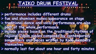 TAIKO DRUM FESTIVAL
 performance includes different drums
 fue and shamisen makes appearance on stage
 traditional dance and vocal performance are also
part of the whole performance
 include pieces based on the traditional rhythms of
regional Japan pieces composed by contemporary
songwriters and pieces written by Kodo members
themselves
 normally last for about one hour and forty minutes
 