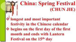 China: Spring Festival
(CHUN JIE)
 longest and most important
festivity in the Chinese calendar
 begins on the first day of the first
month and ends with Lantern
Festival on the 15th day
 