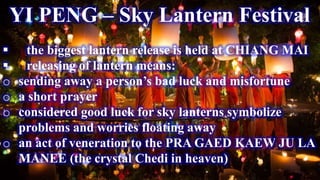 YI PENG – Sky Lantern Festival
 the biggest lantern release is held at CHIANG MAI
 releasing of lantern means:
o sending away a person’s bad luck and misfortune
o a short prayer
o considered good luck for sky lanterns symbolize
problems and worries floating away
o an act of veneration to the PRA GAED KAEW JU LA
MANEE (the crystal Chedi in heaven)
 