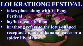 LOI KRATHONG FESTIVAL
 takes place along with Yi Peng
Festival
 loy/loi means to float
 krathong refers to the lotus-shaped
receptacle made of banana leaves or a
spider lily plant
 