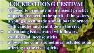LOI KRATHONG FESTIVAL
 believed to originate in an ancient practice
of paying respect to the spirit of the waters -
a young queen made a small boat adorned
with candles and sent it down the river
 a krathong is decorated with flowers,
candles and incense sticks
 a low value coin is sometimes included as an
offering to the river spirits
 