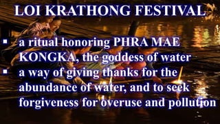 LOI KRATHONG FESTIVAL
 a ritual honoring PHRA MAE
KONGKA, the goddess of water
 a way of giving thanks for the
abundance of water, and to seek
forgiveness for overuse and pollution
 