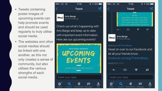 • Tweets containing
poster images of
upcoming events can
help promote events
and should be used
regularly to truly utilise
social media.
• The websites and other
social medias should
be linked with one
another, as this not
only creates a sense of
community, but also
utilises the various
strengths of each
social media.
 