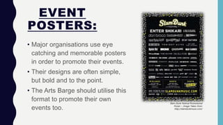 EVENT
POSTERS:
• Major organisations use eye
catching and memorable posters
in order to promote their events.
• Their designs are often simple,
but bold and to the point.
• The Arts Barge should utilise this
format to promote their own
events too.
Slam Dunk Festival Promotional
Poster ~ Image Taken from:
http://slamdunkmusic.com/
 