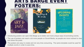 ARTS BARGE EVENT
POSTERS:
• Introducing posters can open Arts Barge up to better and more unique ways of promoting events.
• The use of posters can reach a lot more people on Social Media, as people are more inclined to view
and share the posts.
• The posters are easy to create and not very time consuming. The same template could be used for
multiple events in order to save time.
 