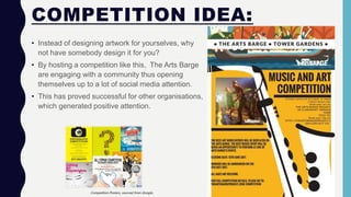 COMPETITION IDEA:
• Instead of designing artwork for yourselves, why
not have somebody design it for you?
• By hosting a competition like this, The Arts Barge
are engaging with a community thus opening
themselves up to a lot of social media attention.
• This has proved successful for other organisations,
which generated positive attention.
Competition Posters, sourced from Google.
 