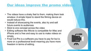 Our ideas improve the promo videos:
• The videos have a shaky feel to them, making them look
amateur. A simple tripod to stand the filming device on
would reduce this.
• Instead of showcasing the events, also try and sell
future events to audiences
• Stick to one concept across the video
• Editing software like iMovie is compatible for iMac and
iPhone and is free and easy to use to make videos on
simply.
• Final Cut Pro is a software you have to pay for but is
more on a professional level meaning you have more
freedom in terms of editing.
 