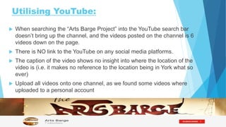 Utilising YouTube:
 When searching the “Arts Barge Project” into the YouTube search bar
doesn’t bring up the channel, and the videos posted on the channel is 6
videos down on the page.
 There is NO link to the YouTube on any social media platforms.
 The caption of the video shows no insight into where the location of the
video is (i.e. it makes no reference to the location being in York what so
ever)
 Upload all videos onto one channel, as we found some videos where
uploaded to a personal account
 