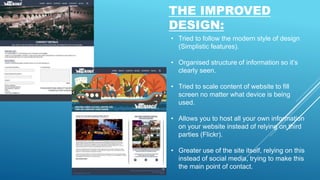 THE IMPROVED
DESIGN:
• Tried to follow the modern style of design
(Simplistic features).
• Organised structure of information so it’s
clearly seen.
• Tried to scale content of website to fill
screen no matter what device is being
used.
• Allows you to host all your own information
on your website instead of relying on third
parties (Flickr).
• Greater use of the site itself, relying on this
instead of social media, trying to make this
the main point of contact.
 