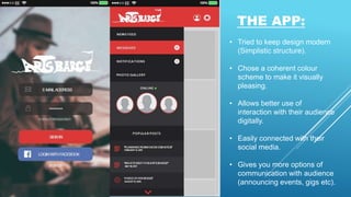 THE APP:
• Tried to keep design modern
(Simplistic structure).
• Chose a coherent colour
scheme to make it visually
pleasing.
• Allows better use of
interaction with their audience
digitally.
• Easily connected with their
social media.
• Gives you more options of
communication with audience
(announcing events, gigs etc).
 