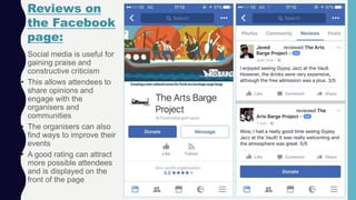 • Social media is useful for
gaining praise and
constructive criticism
• This allows attendees to
share opinions and
engage with the
organisers and
communities
• The organisers can also
find ways to improve their
events
• A good rating can attract
more possible attendees
and is displayed on the
front of the page
Reviews on
the Facebook
page:
 