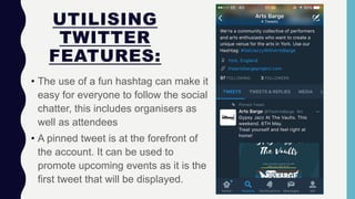 UTILISING
TWITTER
FEATURES:
• The use of a fun hashtag can make it
easy for everyone to follow the social
chatter, this includes organisers as
well as attendees
• A pinned tweet is at the forefront of
the account. It can be used to
promote upcoming events as it is the
first tweet that will be displayed.
 