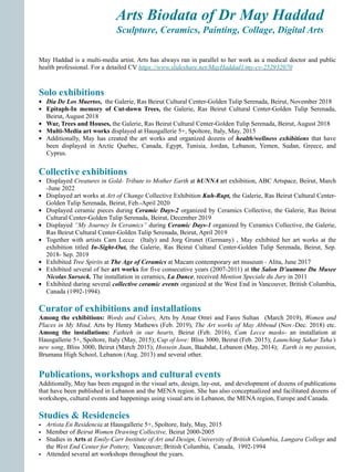 Arts Biodata of Dr May Haddad
Sculpture, Ceramics, Painting, Collage, Digital Arts
Collective exhibitions
• Displayed Creatures in Gold- Tribute to Mother Earth at hUNNA art exhibition, ABC Artspace, Beirut, March
-June 2022
• Displayed art works at Art of Change Collective Exhibition Kuh-Rupt, the Galerie, Ras Beirut Cultural Center-
Golden Tulip Serenada, Beirut, Feb.-April 2020
• Displayed ceramic pieces during Ceramic Days-2 organized by Ceramics Collective, the Galerie, Ras Beirut
Cultural Center-Golden Tulip Serenada, Beirut, December 2019
• Displayed “My Journey In Ceramics” during Ceramic Days-1 organized by Ceramics Collective, the Galerie,
Ras Beirut Cultural Center-Golden Tulip Serenada, Beirut, April 2019
• Together with artists Cam Lecce (Italy) and Jorg Grunet (Germany) , May exhibited her art works at the
exhibition titled In-Sight-Out, the Galerie, Ras Beirut Cultural Center-Golden Tulip Serenada, Beirut, Sep.
2018- Sep. 2019
• Exhibited Tree Spirits at The Age of Ceramics at Macam contemporary art museum - Alita, June 2017
• Exhibited several of her art works for five consecutive years (2007-2011) at the Salon D’autmne Du Musee
Nicolas Sursock. The installation in ceramics, La Dance, received Mention Speciale du Jury in 2011
• Exhibited during several collective ceramic events organized at the West End in Vancouver, British Columbia,
Canada (1992-1994).
Curator of exhibitions and installations
Among the exhibitions: Words and Colors, Arts by Amar Omri and Fares Sultan (March 2019), Women and
Places in My Mind, Arts by Henry Mathews (Feb. 2019), The Art works of May Abboud (Nov.-Dec. 2018) etc.
Among the installations: Fathieh in our hearts, Beirut (Feb. 2016), Cam Lecce masks- an installation at
Hausgallerie 5+, Spoltore, Italy (May, 2015); Cup of love: Bliss 3000, Beirut (Feb. 2015); Launching Sahar Taha’s
new song, Bliss 3000, Beirut (March 2015); Hossein Jaan, Baabdat, Lebanon (May, 2014); Earth is my passion,
Brumana High School, Lebanon (Aug. 2013) and several other.
Publications, workshops and cultural events
Additionally, May has been engaged in the visual arts, design, lay-out, and development of dozens of publications
that have been published in Lebanon and the MENA region. She has also conceptualized and facilitated dozens of
workshops, cultural events and happenings using visual arts in Lebanon, the MENA region, Europe and Canada.
Studies & Residencies
• Artista En Residencia at Hausgallerie 5+, Spoltore, Italy, May, 2015
• Member of Beirut Women Drawing Collective, Beirut 2000-2005
• Studies in Arts at Emily-Carr Institute of Art and Design, University of British Columbia, Langara College and
the West End Center for Pottery, Vancouver; British Columbia, Canada, 1992-1994
• Attended several art workshops throughout the years.
May Haddad is a multi-media artist. Arts has always ran in parallel to her work as a medical doctor and public
health professional. For a detailed CV https://www.slideshare.net/MayHaddad1/my-cv-252932070
Solo exhibitions
• Dia De Los Muertos, the Galerie, Ras Beirut Cultural Center-Golden Tulip Serenada, Beirut, November 2018
• Epitaph-In memory of Cut-down Trees, the Galerie, Ras Beirut Cultural Center-Golden Tulip Serenada,
Beirut, August 2018
• War, Trees and Houses, the Galerie, Ras Beirut Cultural Center-Golden Tulip Serenada, Beirut, August 2018
• Multi-Media art works displayed at Hausgallerie 5+, Spoltore, Italy, May, 2015
• Additionally, May has created the art works and organized dozens of health/wellness exhibitions that have
been displayed in Arctic Quebec, Canada, Egypt, Tunisia, Jordan, Lebanon, Yemen, Sudan, Greece, and
Cyprus.
 