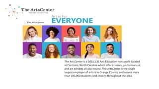 The ArtsCenter is a 501(c)(3) Arts Education non-profit located
in Carrboro, North Carolina which offers classes, performances,
and art exhibits all year round. The ArtsCenter is the single
largest employer of artists in Orange County, and serves more
than 100,000 students and citizens throughout the area.
 