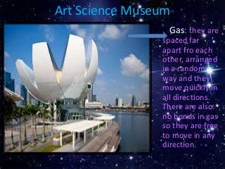 Art Science Museum
• Gas: they are
spaced far
apart fro each
other, arranged
in a random
way and they
move quickly in
all directions.
There are also
no bonds in gas
so they are free
to move in any
direction.
 