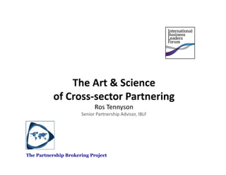 The	
  Art	
  &	
  Science	
  	
  
           of	
  Cross-­‐sector	
  Partnering	
  
                               Ros	
  Tennyson	
  
                      Senior	
  Partnership	
  Advisor,	
  IBLF	
  	
  




The Partnership Brokering Project
 