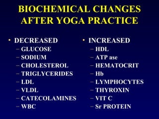 BIOCHEMICAL CHANGES
AFTER YOGA PRACTICE
• DECREASED
–
–
–
–
–
–
–
–

GLUCOSE
SODIUM
CHOLESTEROL
TRIGLYCERIDES
LDL
VLDL
CATECOLAMINES
WBC

• INCREASED
–
–
–
–
–
–
–
–

HDL
ATP ase
HEMATOCRIT
Hb
LYMPHOCYTES
THYROXIN
VIT C
Sr PROTEIN

 