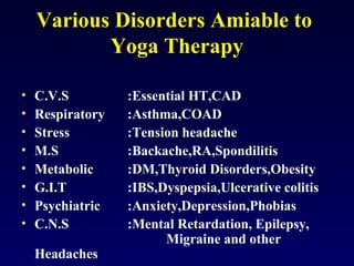 Various Disorders Amiable to
Yoga Therapy
•
•
•
•
•
•
•
•

C.V.S
Respiratory
Stress
M.S
Metabolic
G.I.T
Psychiatric
C.N.S
Headaches

:Essential HT,CAD
:Asthma,COAD
:Tension headache
:Backache,RA,Spondilitis
:DM,Thyroid Disorders,Obesity
:IBS,Dyspepsia,Ulcerative colitis
:Anxiety,Depression,Phobias
:Mental Retardation, Epilepsy,
Migraine and other

 