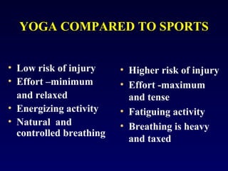 YOGA COMPARED TO SPORTS
• Low risk of injury
• Effort –minimum
and relaxed
• Energizing activity
• Natural and
controlled breathing

• Higher risk of injury
• Effort -maximum
and tense
• Fatiguing activity
• Breathing is heavy
and taxed

 