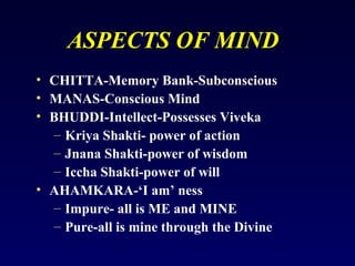 ASPECTS OF MIND
• CHITTA-Memory Bank-Subconscious
• MANAS-Conscious Mind
• BHUDDI-Intellect-Possesses Viveka
– Kriya Shakti- power of action
– Jnana Shakti-power of wisdom
– Iccha Shakti-power of will
• AHAMKARA-‘I am’ ness
– Impure- all is ME and MINE
– Pure-all is mine through the Divine

 