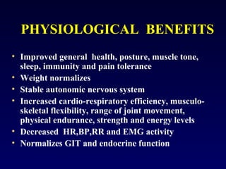PHYSIOLOGICAL BENEFITS
• Improved general health, posture, muscle tone,
sleep, immunity and pain tolerance
• Weight normalizes
• Stable autonomic nervous system
• Increased cardio-respiratory efficiency, musculoskeletal flexibility, range of joint movement,
physical endurance, strength and energy levels
• Decreased HR,BP,RR and EMG activity
• Normalizes GIT and endocrine function

 