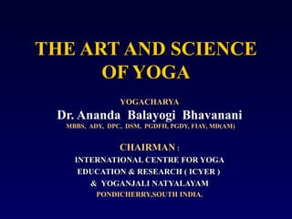THE ART AND SCIENCE
OF YOGA
YOGACHARYA

Dr. Ananda Balayogi Bhavanani
MBBS, ADY, DPC, DSM, PGDFH, PGDY, FIAY, MD(AM)

CHAIRMAN :
INTERNATIONAL CENTRE FOR YOGA
EDUCATION & RESEARCH ( ICYER )
& YOGANJALI NATYALAYAM
PONDICHERRY,SOUTH INDIA.

 