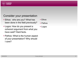 Consider your presentation
§ Ethos: who are you? What has
been done in the field previously?
§ Logos: How do you present a
coherent argument from what you
have said? Hard facts.
§ Pathos: What is the human aspect
of your presentation? Why should
I care?
§ Ethos
§ Pathos
§ Logos
05/02/2018 Cormac McGrath 14
 