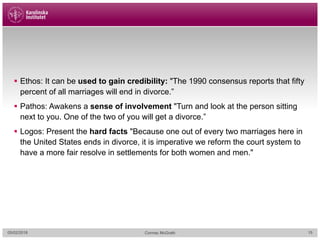 § Ethos: It can be used to gain credibility: "The 1990 consensus reports that fifty
percent of all marriages will end in divorce.”
§ Pathos: Awakens a sense of involvement "Turn and look at the person sitting
next to you. One of the two of you will get a divorce.”
§ Logos: Present the hard facts "Because one out of every two marriages here in
the United States ends in divorce, it is imperative we reform the court system to
have a more fair resolve in settlements for both women and men."
05/02/2018 Cormac McGrath 15
 