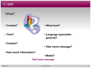 05/02/2018 Cormac McGrath
What?
§ Context?
§ Time?
§ Content?
§ How much information?
§ What level?
§ Language (specialist-
general)?
§ Take home message?
§ Media?
Take home message
20
 