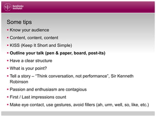 Some tips
§ Know your audience
§ Content, content, content
§ KISS (Keep It Short and Simple)
§ Outline your talk (pen & paper, board, post-its)
§ Have a clear structure
§ What is your point?
§ Tell a story – “Think conversation, not performance”, Sir Kenneth
Robinson
§ Passion and enthusiasm are contagious
§ First / Last impressions count
§ Make eye contact, use gestures, avoid fillers (ah, urm, well, so, like, etc.)
 